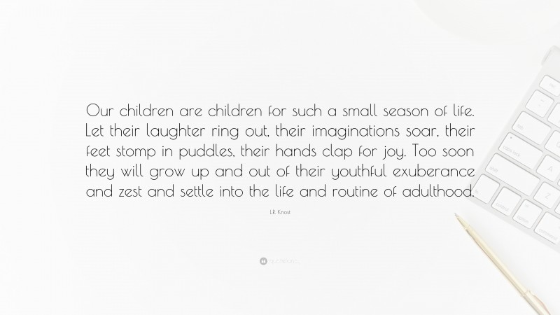 L.R. Knost Quote: “Our children are children for such a small season of life. Let their laughter ring out, their imaginations soar, their feet stomp in puddles, their hands clap for joy. Too soon they will grow up and out of their youthful exuberance and zest and settle into the life and routine of adulthood.”