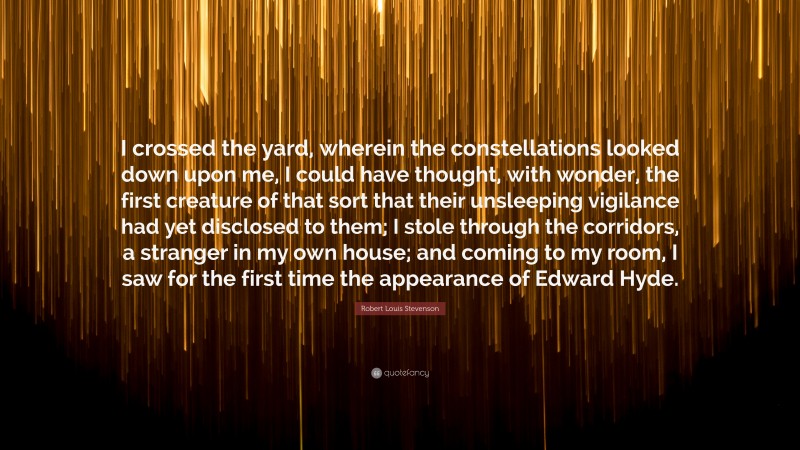 Robert Louis Stevenson Quote: “I crossed the yard, wherein the constellations looked down upon me, I could have thought, with wonder, the first creature of that sort that their unsleeping vigilance had yet disclosed to them; I stole through the corridors, a stranger in my own house; and coming to my room, I saw for the first time the appearance of Edward Hyde.”