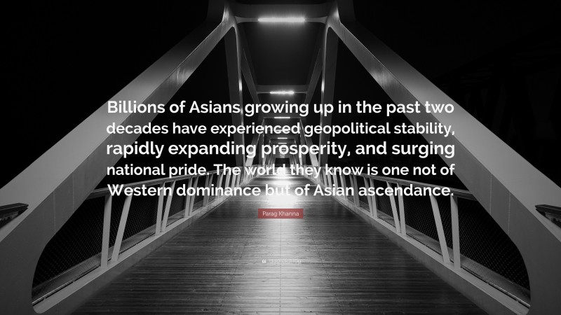 Parag Khanna Quote: “Billions of Asians growing up in the past two decades have experienced geopolitical stability, rapidly expanding prosperity, and surging national pride. The world they know is one not of Western dominance but of Asian ascendance.”