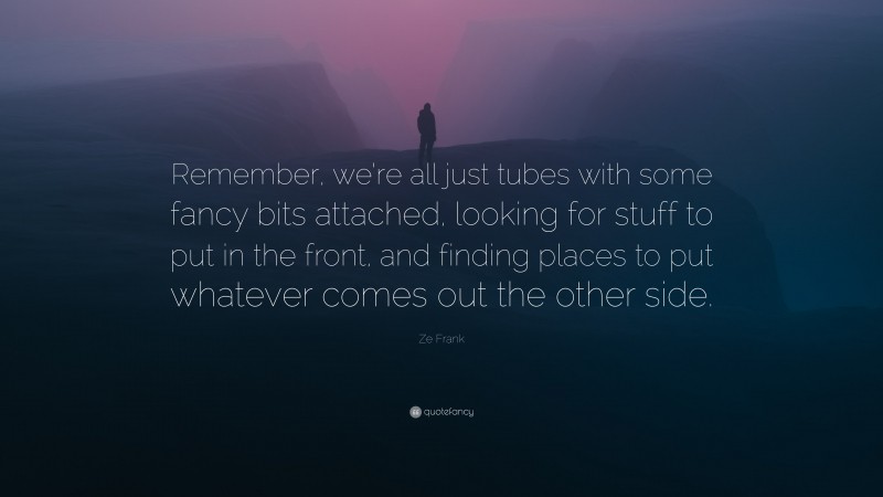 Ze Frank Quote: “Remember, we’re all just tubes with some fancy bits attached, looking for stuff to put in the front, and finding places to put whatever comes out the other side.”