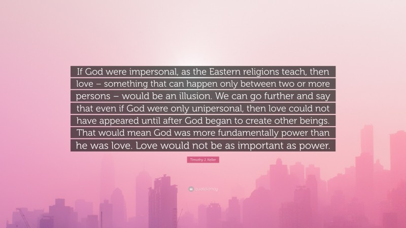 Timothy J. Keller Quote: “If God were impersonal, as the Eastern religions teach, then love – something that can happen only between two or more persons – would be an illusion. We can go further and say that even if God were only unipersonal, then love could not have appeared until after God began to create other beings. That would mean God was more fundamentally power than he was love. Love would not be as important as power.”