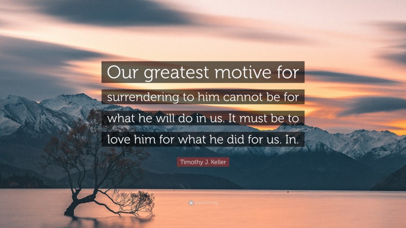 Timothy J. Keller Quote: “Our greatest motive for surrendering to him cannot be for what he will do in us. It must be to love him for what he did for us. In.”
