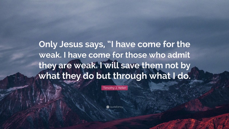 Timothy J. Keller Quote: “Only Jesus says, “I have come for the weak. I have come for those who admit they are weak. I will save them not by what they do but through what I do.”