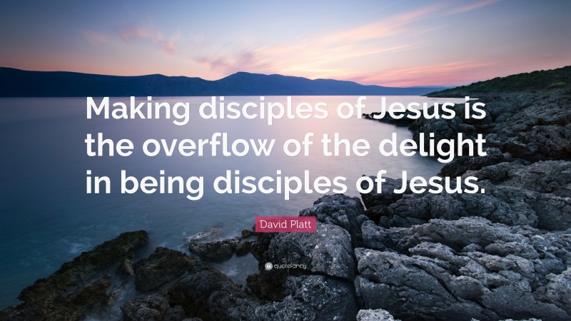 David Platt Quote: “Making disciples of Jesus is the overflow of the delight in being disciples of Jesus.”