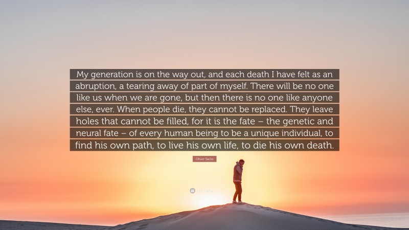Oliver Sacks Quote: “My generation is on the way out, and each death I have felt as an abruption, a tearing away of part of myself. There will be no one like us when we are gone, but then there is no one like anyone else, ever. When people die, they cannot be replaced. They leave holes that cannot be filled, for it is the fate – the genetic and neural fate – of every human being to be a unique individual, to find his own path, to live his own life, to die his own death.”