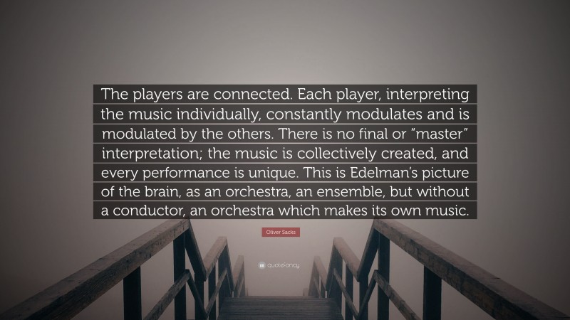 Oliver Sacks Quote: “The players are connected. Each player, interpreting the music individually, constantly modulates and is modulated by the others. There is no final or “master” interpretation; the music is collectively created, and every performance is unique. This is Edelman’s picture of the brain, as an orchestra, an ensemble, but without a conductor, an orchestra which makes its own music.”