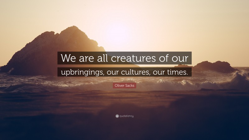 Oliver Sacks Quote: “We are all creatures of our upbringings, our cultures, our times.”