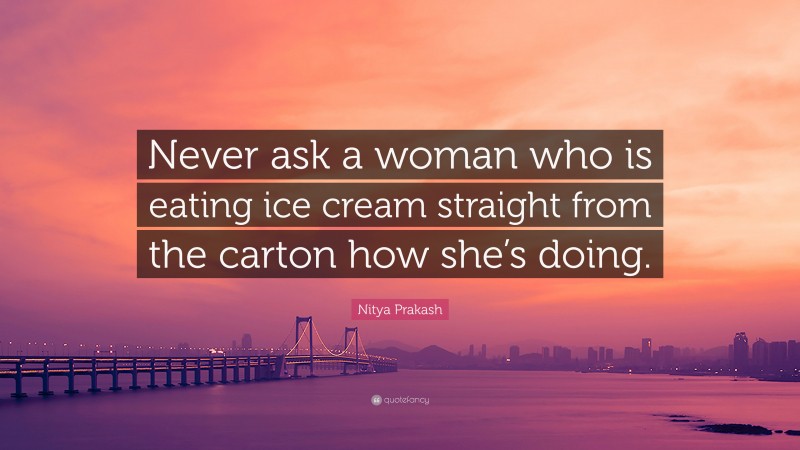 Nitya Prakash Quote: “Never ask a woman who is eating ice cream straight from the carton how she’s doing.”