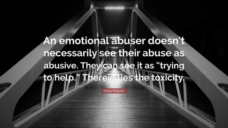 Nitya Prakash Quote: “An emotional abuser doesn’t necessarily see their abuse as abusive. They can see it as “trying to help.” Therein lies the toxicity.”