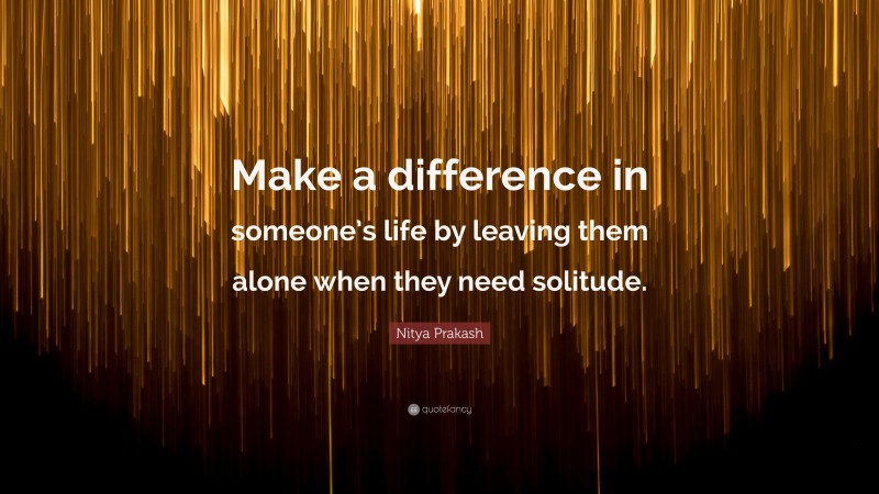 Nitya Prakash Quote: “Make a difference in someone’s life by leaving them alone when they need solitude.”