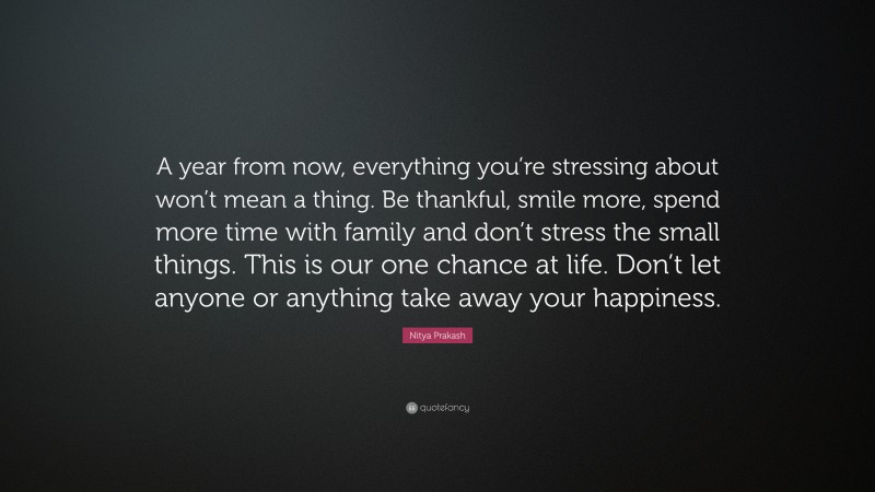 Nitya Prakash Quote: “A year from now, everything you’re stressing about won’t mean a thing. Be thankful, smile more, spend more time with family and don’t stress the small things. This is our one chance at life. Don’t let anyone or anything take away your happiness.”