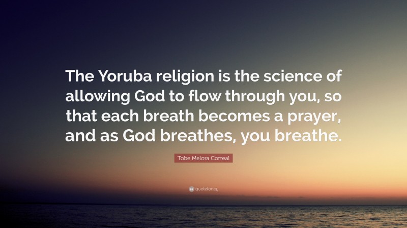 Tobe Melora Correal Quote: “The Yoruba religion is the science of allowing God to flow through you, so that each breath becomes a prayer, and as God breathes, you breathe.”