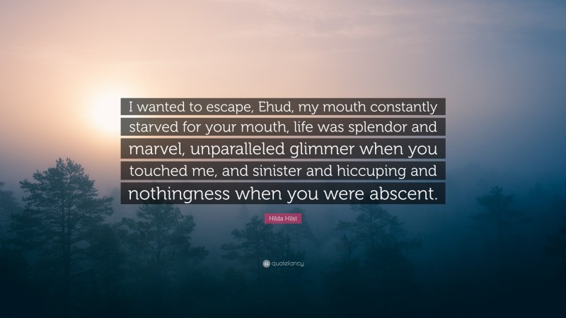 Hilda Hilst Quote: “I wanted to escape, Ehud, my mouth constantly starved for your mouth, life was splendor and marvel, unparalleled glimmer when you touched me, and sinister and hiccuping and nothingness when you were abscent.”
