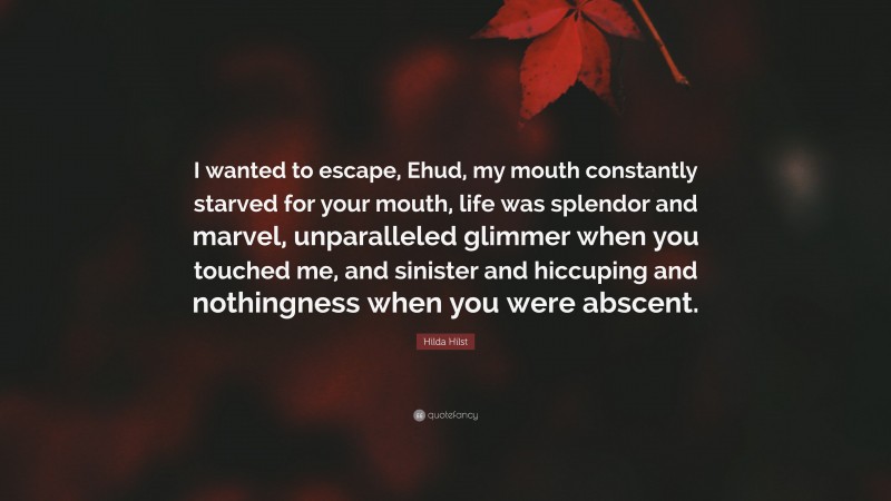 Hilda Hilst Quote: “I wanted to escape, Ehud, my mouth constantly starved for your mouth, life was splendor and marvel, unparalleled glimmer when you touched me, and sinister and hiccuping and nothingness when you were abscent.”