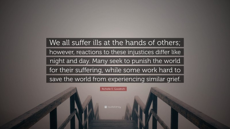 Richelle E. Goodrich Quote: “We all suffer ills at the hands of others; however, reactions to these injustices differ like night and day. Many seek to punish the world for their suffering, while some work hard to save the world from experiencing similar grief.”