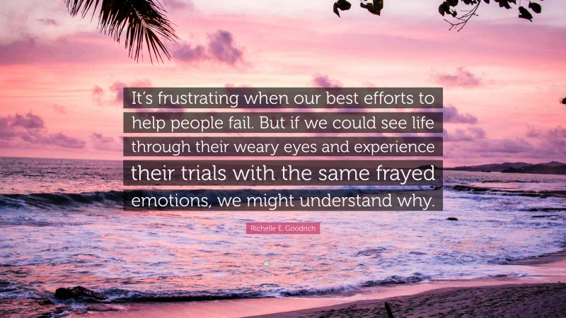 Richelle E. Goodrich Quote: “It’s frustrating when our best efforts to help people fail. But if we could see life through their weary eyes and experience their trials with the same frayed emotions, we might understand why.”