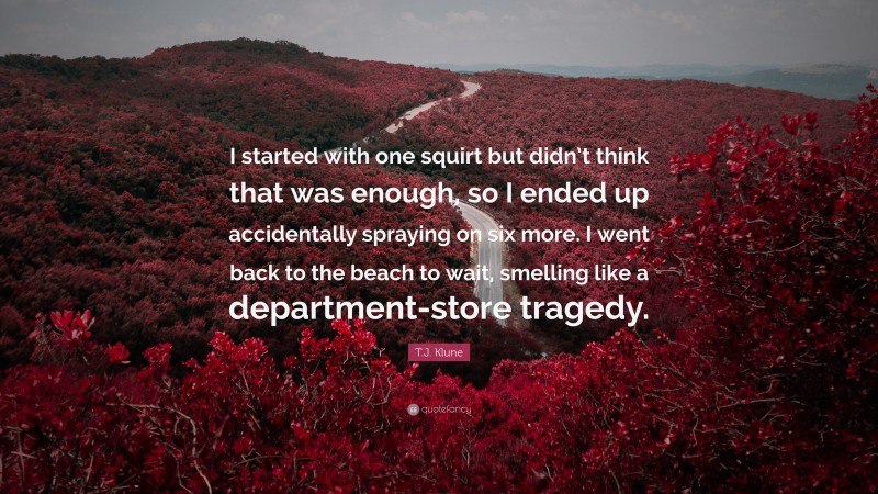 T.J. Klune Quote: “I started with one squirt but didn’t think that was enough, so I ended up accidentally spraying on six more. I went back to the beach to wait, smelling like a department-store tragedy.”