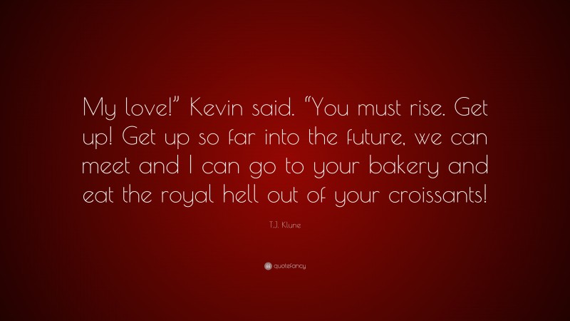 T.J. Klune Quote: “My love!” Kevin said. “You must rise. Get up! Get up so far into the future, we can meet and I can go to your bakery and eat the royal hell out of your croissants!”