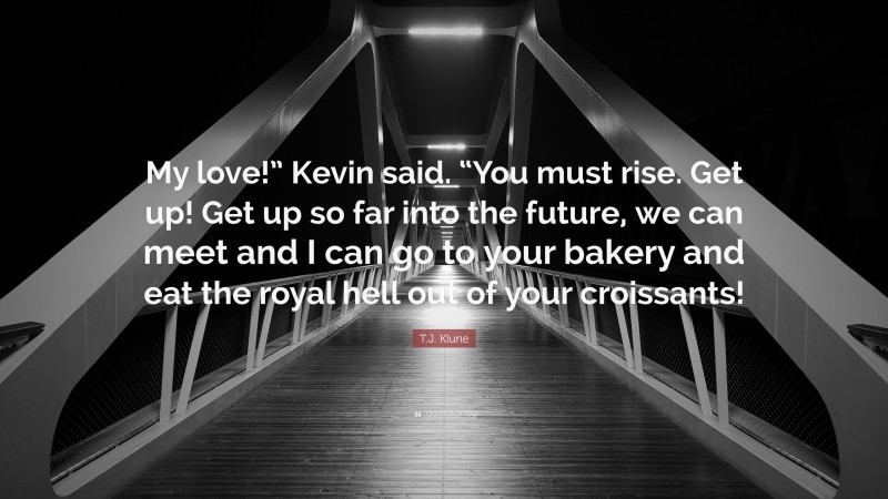 T.J. Klune Quote: “My love!” Kevin said. “You must rise. Get up! Get up so far into the future, we can meet and I can go to your bakery and eat the royal hell out of your croissants!”