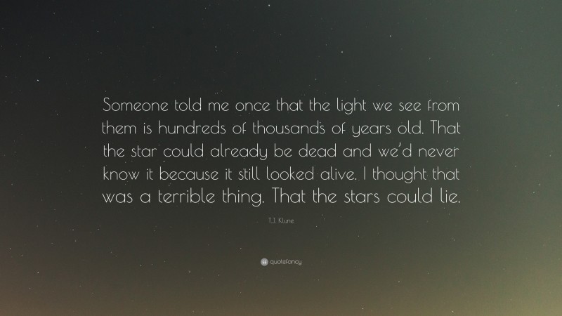 T.J. Klune Quote: “Someone told me once that the light we see from them is hundreds of thousands of years old. That the star could already be dead and we’d never know it because it still looked alive. I thought that was a terrible thing. That the stars could lie.”