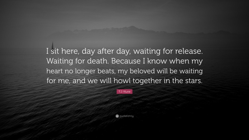 T.J. Klune Quote: “I sit here, day after day, waiting for release. Waiting for death. Because I know when my heart no longer beats, my beloved will be waiting for me, and we will howl together in the stars.”