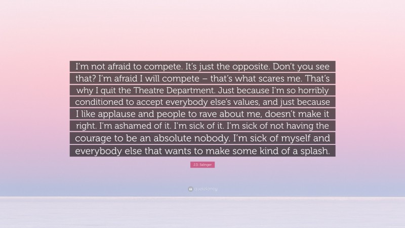 J.D. Salinger Quote: “I’m not afraid to compete. It’s just the opposite. Don’t you see that? I’m afraid I will compete – that’s what scares me. That’s why I quit the Theatre Department. Just because I’m so horribly conditioned to accept everybody else’s values, and just because I like applause and people to rave about me, doesn’t make it right. I’m ashamed of it. I’m sick of it. I’m sick of not having the courage to be an absolute nobody. I’m sick of myself and everybody else that wants to make some kind of a splash.”