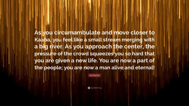 Ali Shariati Quote: “As you circumambulate and move closer to Kaaba, you feel like a small stream merging with a big river. As you approach the center, the pressure of the crowd squeezes you so hard that you are given a new life. You are now a part of the people; you are now a man alive and eternal!”