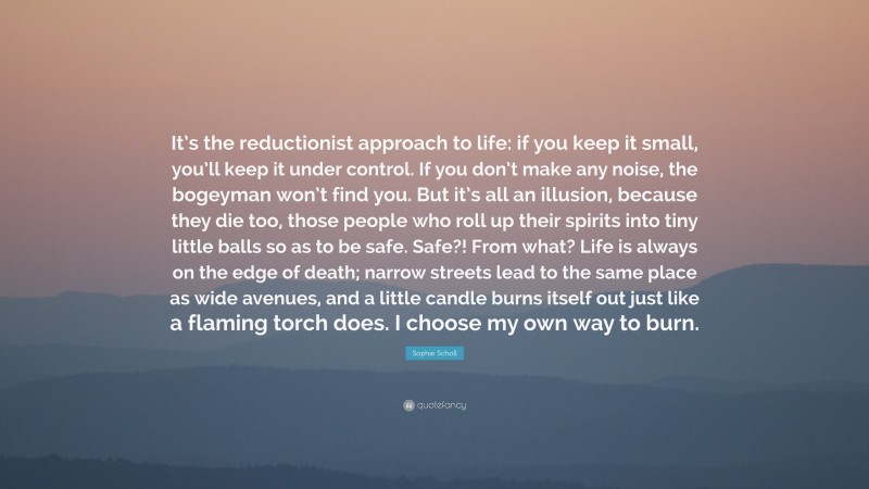 Sophie Scholl Quote: “It’s the reductionist approach to life: if you keep it small, you’ll keep it under control. If you don’t make any noise, the bogeyman won’t find you. But it’s all an illusion, because they die too, those people who roll up their spirits into tiny little balls so as to be safe. Safe?! From what? Life is always on the edge of death; narrow streets lead to the same place as wide avenues, and a little candle burns itself out just like a flaming torch does. I choose my own way to burn.”