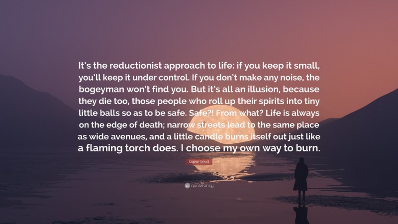 Sophie Scholl Quote: “It’s the reductionist approach to life: if you keep it small, you’ll keep it under control. If you don’t make any noise, the bogeyman won’t find you. But it’s all an illusion, because they die too, those people who roll up their spirits into tiny little balls so as to be safe. Safe?! From what? Life is always on the edge of death; narrow streets lead to the same place as wide avenues, and a little candle burns itself out just like a flaming torch does. I choose my own way to burn.”