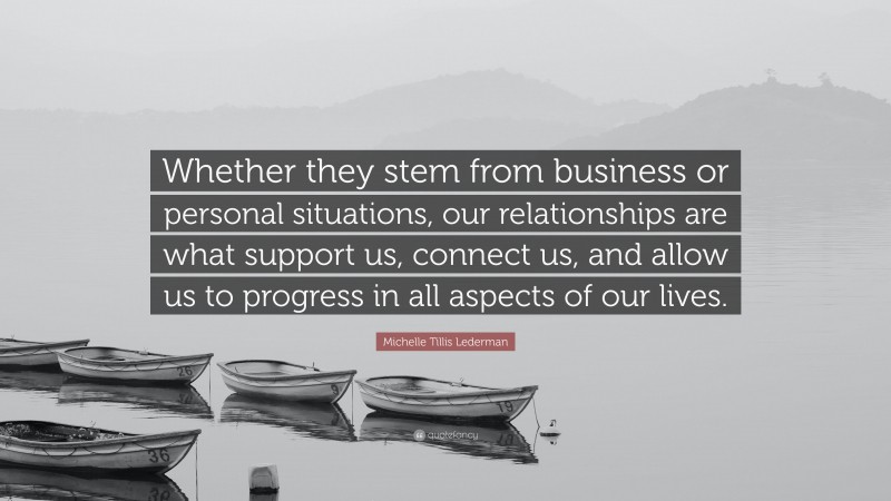 Michelle Tillis Lederman Quote: “Whether they stem from business or personal situations, our relationships are what support us, connect us, and allow us to progress in all aspects of our lives.”