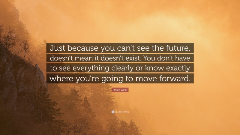 Kasie West Quote: “Just because you can’t see the future, doesn’t mean it doesn’t exist. You don’t have to see everything clearly or know exactly where you’re going to move forward.”