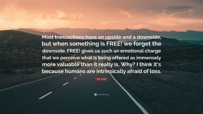 Dan Ariely Quote: “Most transactions have an upside and a downside, but when something is FREE! we forget the downside. FREE! gives us such an emotional charge that we perceive what is being offered as immensely more valuable than it really is. Why? I think it’s because humans are intrinsically afraid of loss.”