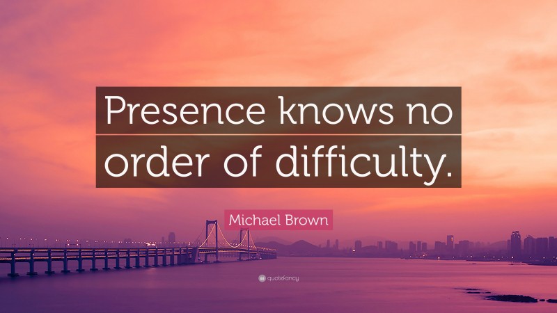 Michael Brown Quote: “Presence knows no order of difficulty.”