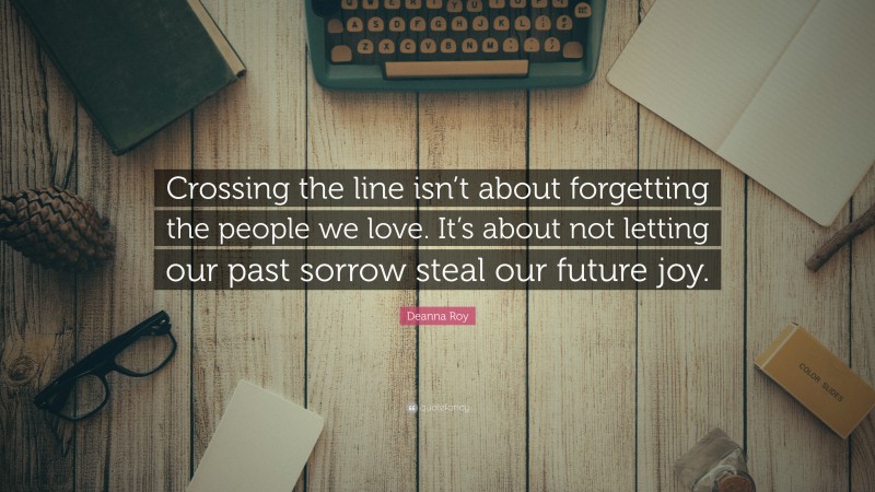 Deanna Roy Quote: “Crossing the line isn’t about forgetting the people we love. It’s about not letting our past sorrow steal our future joy.”