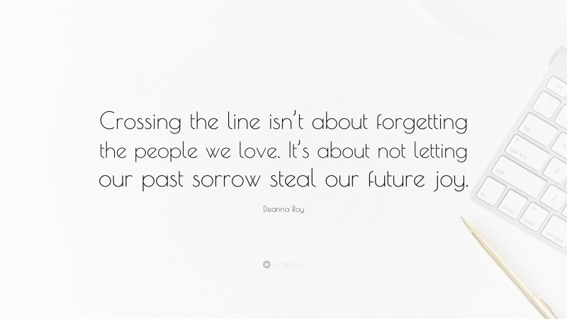 Deanna Roy Quote: “Crossing the line isn’t about forgetting the people we love. It’s about not letting our past sorrow steal our future joy.”