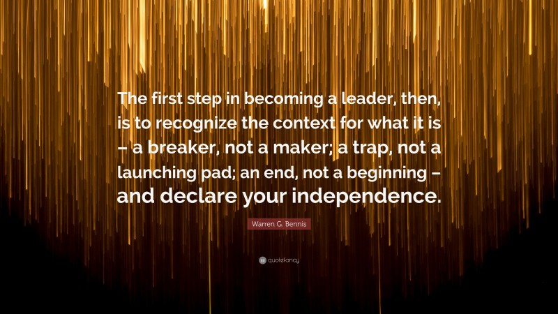 Warren G. Bennis Quote: “The first step in becoming a leader, then, is to recognize the context for what it is – a breaker, not a maker; a trap, not a launching pad; an end, not a beginning – and declare your independence.”