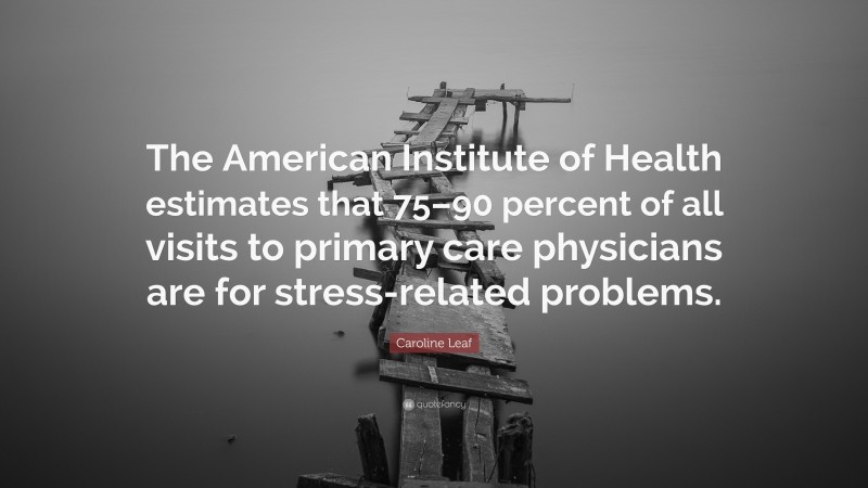 Caroline Leaf Quote: “The American Institute of Health estimates that 75–90 percent of all visits to primary care physicians are for stress-related problems.”