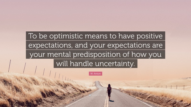 W. Anton Quote: “To be optimistic means to have positive expectations, and your expectations are your mental predisposition of how you will handle uncertainty.”