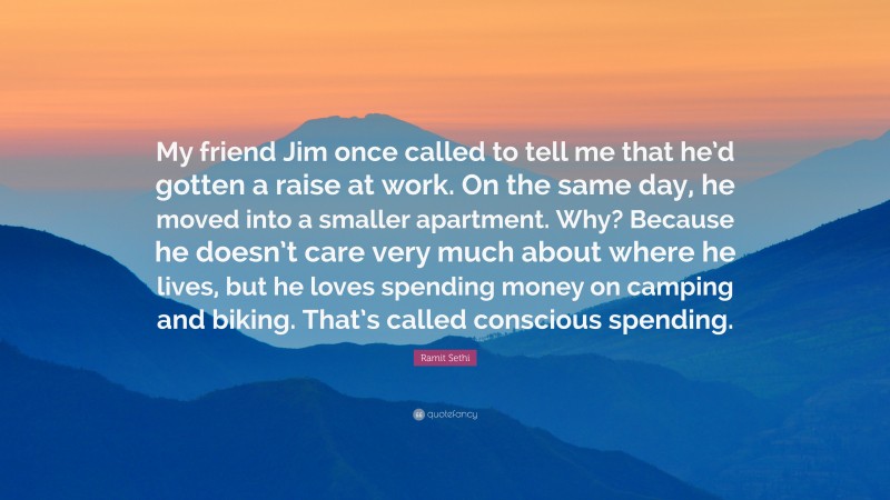 Ramit Sethi Quote: “My friend Jim once called to tell me that he’d gotten a raise at work. On the same day, he moved into a smaller apartment. Why? Because he doesn’t care very much about where he lives, but he loves spending money on camping and biking. That’s called conscious spending.”