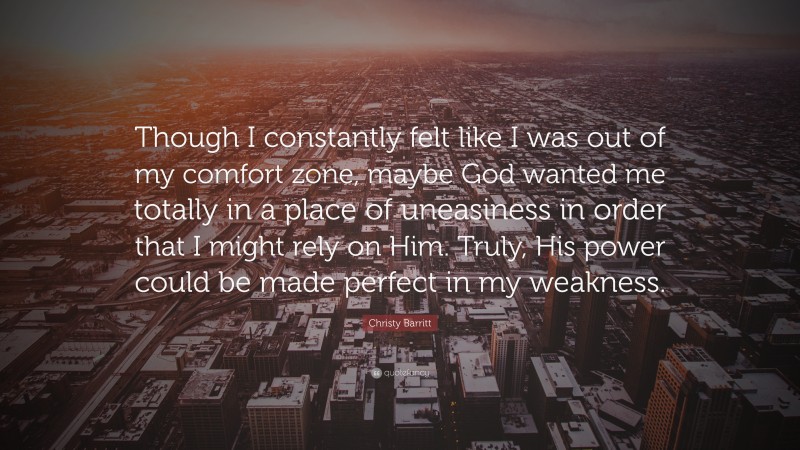 Christy Barritt Quote: “Though I constantly felt like I was out of my comfort zone, maybe God wanted me totally in a place of uneasiness in order that I might rely on Him. Truly, His power could be made perfect in my weakness.”