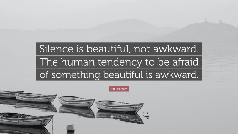 Elliott Kay Quote: “Silence is beautiful, not awkward. The human tendency to be afraid of something beautiful is awkward.”