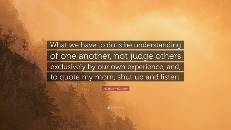 Michael McCreary Quote: “What we have to do is be understanding of one another, not judge others exclusively by our own experience, and, to quote my mom, shut up and listen.”
