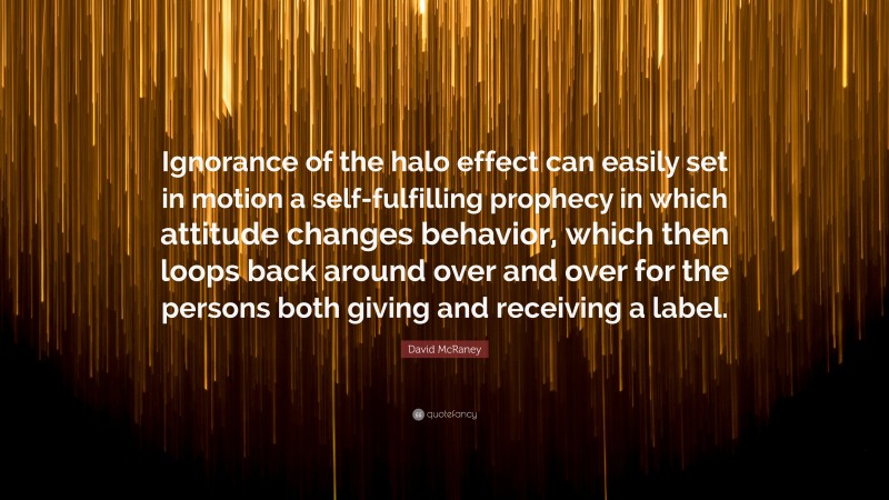 David McRaney Quote: “Ignorance of the halo effect can easily set in motion a self-fulfilling prophecy in which attitude changes behavior, which then loops back around over and over for the persons both giving and receiving a label.”