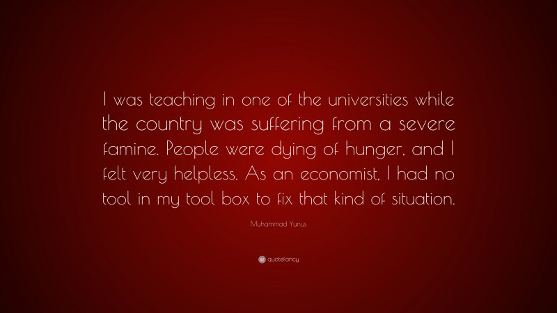 Muhammad Yunus Quote: “I was teaching in one of the universities while the country was suffering from a severe famine. People were dying of hunger, and I felt very helpless. As an economist, I had no tool in my tool box to fix that kind of situation.”