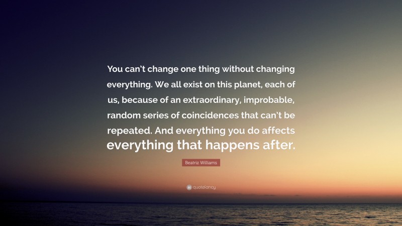 Beatriz Williams Quote: “You can’t change one thing without changing everything. We all exist on this planet, each of us, because of an extraordinary, improbable, random series of coincidences that can’t be repeated. And everything you do affects everything that happens after.”
