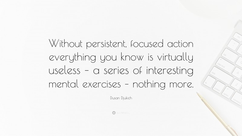 Dusan Djukich Quote: “Without persistent, focused action everything you know is virtually useless – a series of interesting mental exercises – nothing more.”