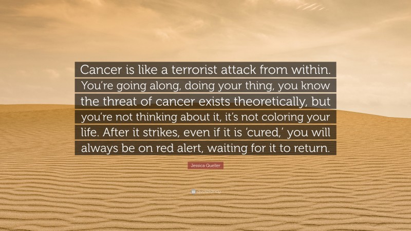 Jessica Queller Quote: “Cancer is like a terrorist attack from within. You’re going along, doing your thing, you know the threat of cancer exists theoretically, but you’re not thinking about it, it’s not coloring your life. After it strikes, even if it is ‘cured,’ you will always be on red alert, waiting for it to return.”