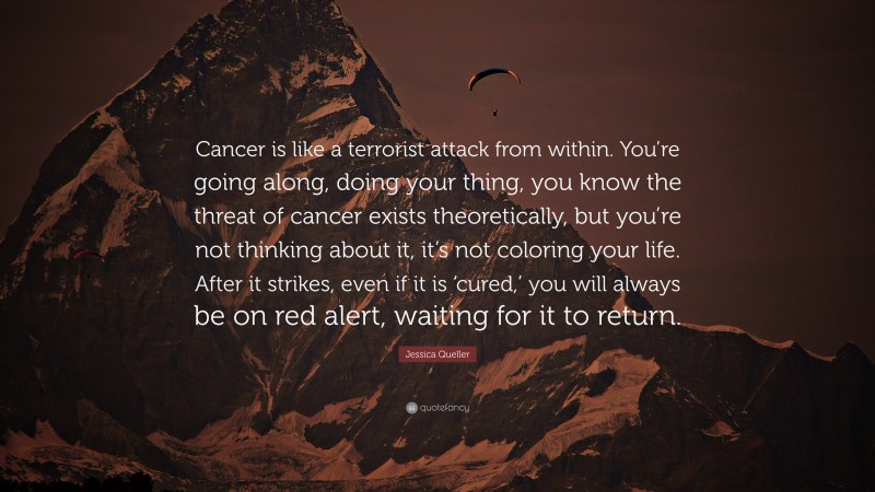 Jessica Queller Quote: “Cancer is like a terrorist attack from within. You’re going along, doing your thing, you know the threat of cancer exists theoretically, but you’re not thinking about it, it’s not coloring your life. After it strikes, even if it is ‘cured,’ you will always be on red alert, waiting for it to return.”