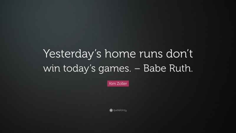 Kim Zoller Quote: “Yesterday’s home runs don’t win today’s games. – Babe Ruth.”