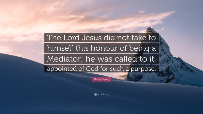 Philip Henry Quote: “The Lord Jesus did not take to himself this honour of being a Mediator; he was called to it, appointed of God for such a purpose.”